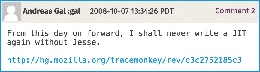 Andreas Gal, a developer working on Firefox's JavaScript engine, once commented on Bugzilla: 'From this day forward, I shall never write a JIT again without Jesse.'